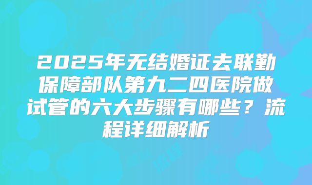 2025年无结婚证去联勤保障部队第九二四医院做试管的六大步骤有哪些?流程详细解析