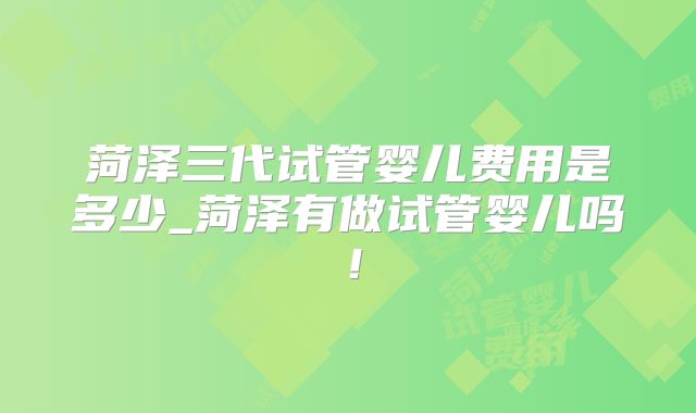 菏泽三代试管婴儿费用是多少_菏泽有做试管婴儿吗！