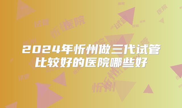 2024年忻州做三代试管比较好的医院哪些好