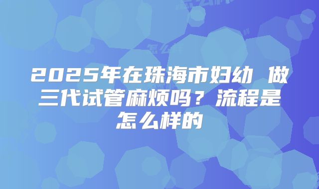 2025年在珠海市妇幼 做三代试管麻烦吗?流程是怎么样的