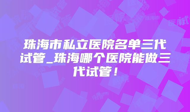 珠海市私立医院名单三代试管_珠海哪个医院能做三代试管!