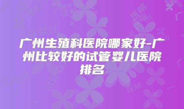 广州生殖科医院哪家好-广州比较好的试管婴儿医院排名