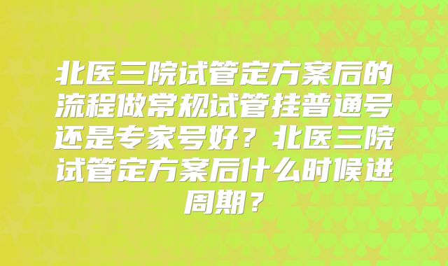 北医三院试管定方案后的流程做常规试管挂普通号还是专家号好?北医三院试管定方案后什么时候进周期?
