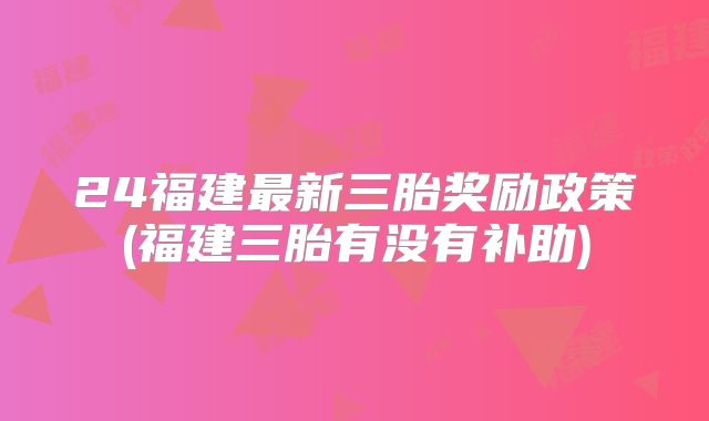 24福建最新三胎奖励政策(福建三胎有没有补助)