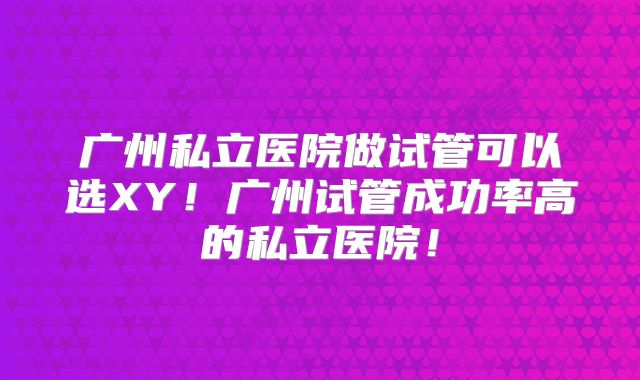 广州私立医院做试管可以选XY!广州试管成功率高的私立医院!