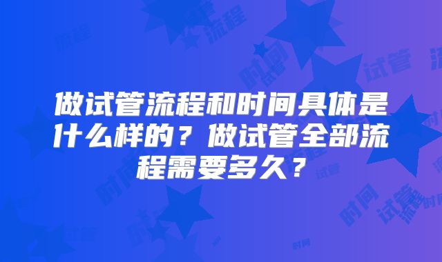 做试管流程和时间具体是什么样的?做试管全部流程需要多久?