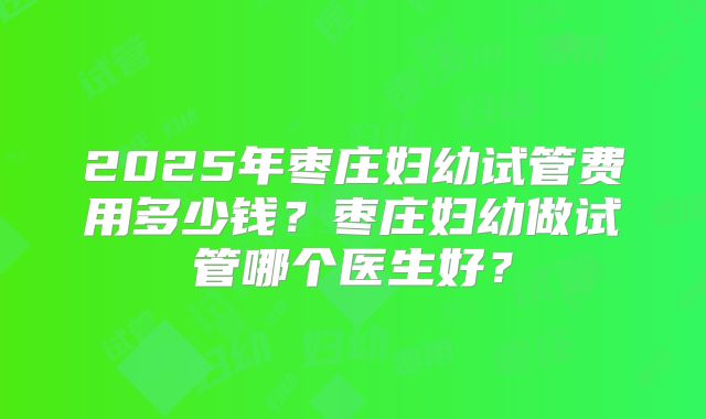 2025年枣庄妇幼试管费用多少钱?枣庄妇幼做试管哪个医生好?