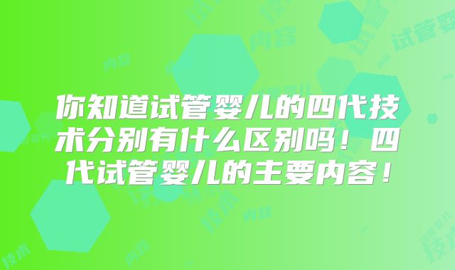 你知道试管婴儿的四代技术分别有什么区别吗！四代试管婴儿的主要内容！