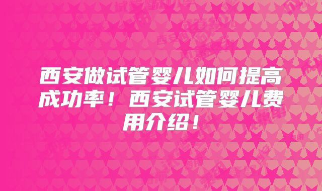 西安做试管婴儿如何提高成功率！西安试管婴儿费用介绍！