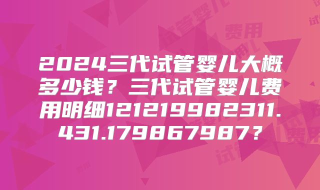 2024三代试管婴儿大概多少钱？三代试管婴儿费用明细121219982311.431.179867987？