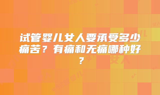 试管婴儿女人要承受多少痛苦?有痛和无痛哪种好?