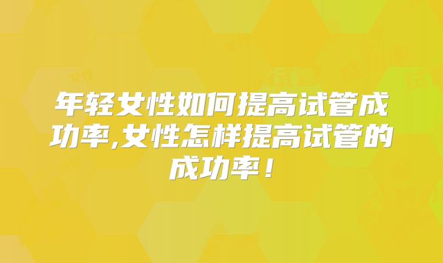 年轻女性如何提高试管成功率,女性怎样提高试管的成功率!