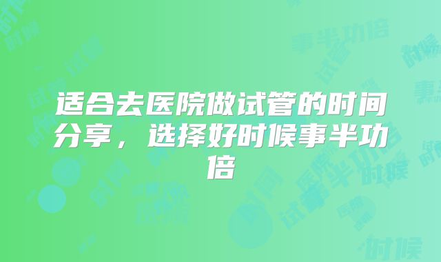 适合去医院做试管的时间分享，选择好时候事半功倍