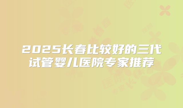 2025长春比较好的三代试管婴儿医院专家推荐