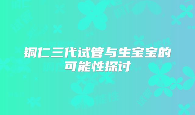 铜仁三代试管与生宝宝的可能性探讨