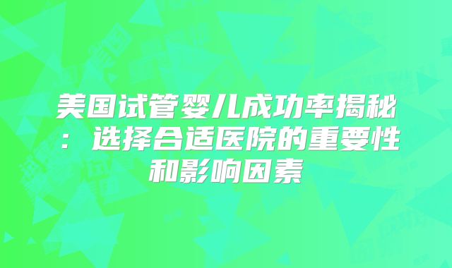 美国试管婴儿成功率揭秘：选择合适医院的重要性和影响因素