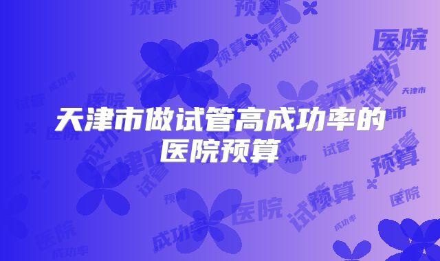 天津市做试管高成功率的医院预算