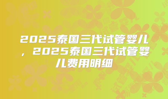 2025泰国三代试管婴儿，2025泰国三代试管婴儿费用明细