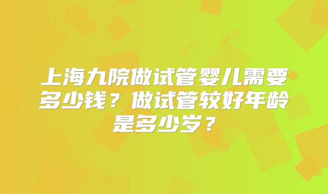 上海九院做试管婴儿需要多少钱？做试管较好年龄是多少岁？