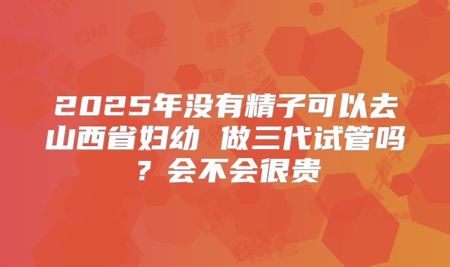 2025年没有精子可以去山西省妇幼 做三代试管吗?会不会很贵