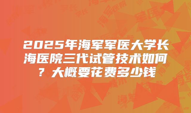 2025年海军军医大学长海医院三代试管技术如何？大概要花费多少钱