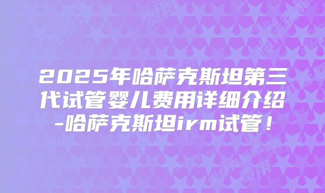 2025年哈萨克斯坦第三代试管婴儿费用详细介绍-哈萨克斯坦irm试管!
