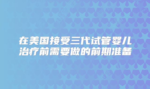 在美国接受三代试管婴儿治疗前需要做的前期准备