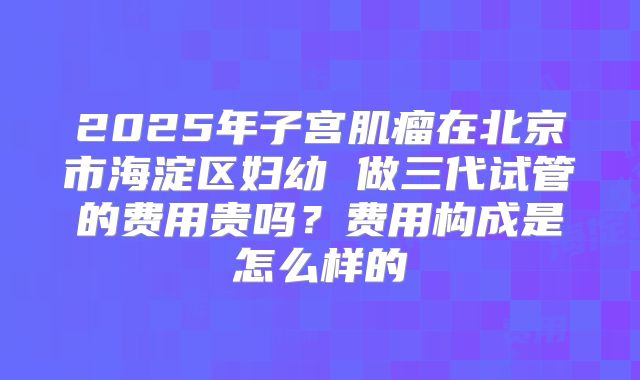 2025年子宫肌瘤在北京市海淀区妇幼 做三代试管的费用贵吗?费用构成是怎么样的