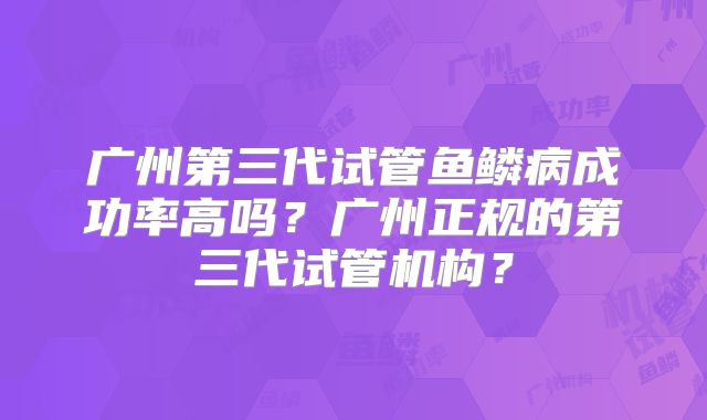 广州第三代试管鱼鳞病成功率高吗？广州正规的第三代试管机构？