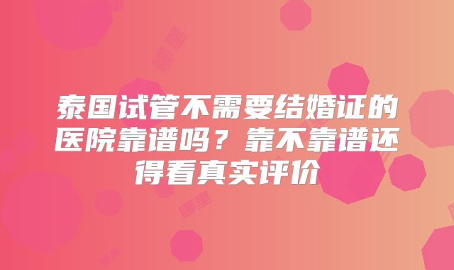 泰国试管不需要结婚证的医院靠谱吗?靠不靠谱还得看真实评价