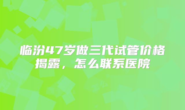 临汾47岁做三代试管价格揭露，怎么联系医院