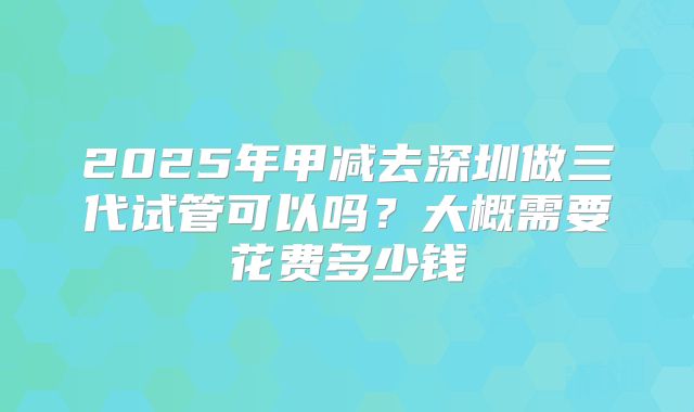 2025年甲减去深圳做三代试管可以吗？大概需要花费多少钱