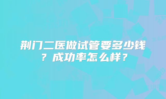荆门二医做试管要多少钱？成功率怎么样？