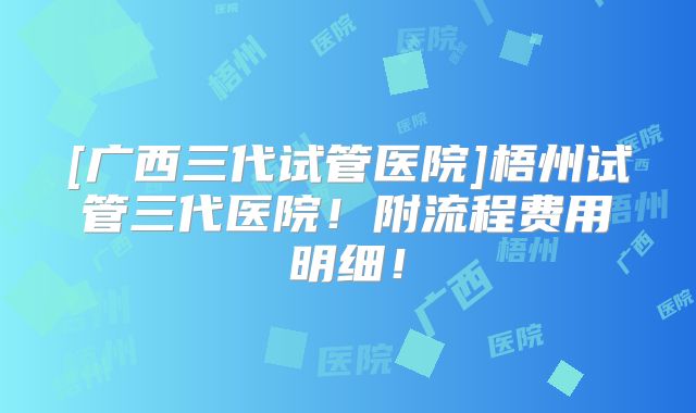 [广西三代试管医院]梧州试管三代医院！附流程费用明细！