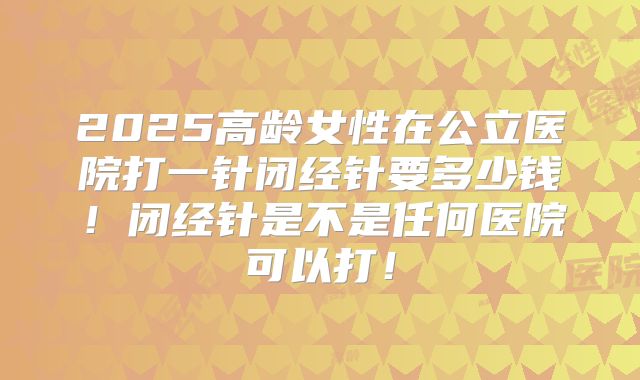2025高龄女性在公立医院打一针闭经针要多少钱!闭经针是不是任何医院可以打!