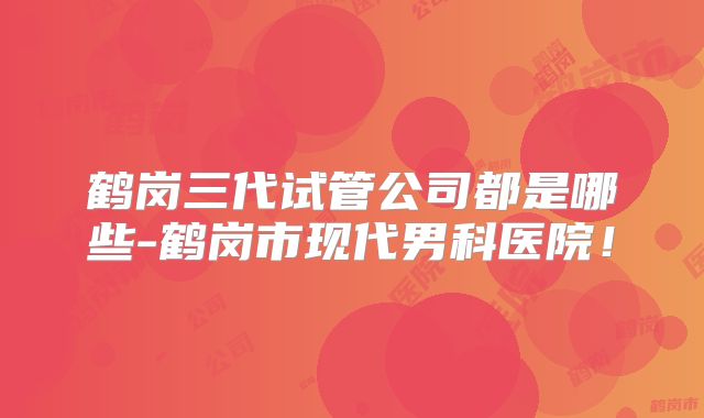 鹤岗三代试管公司都是哪些-鹤岗市现代男科医院！