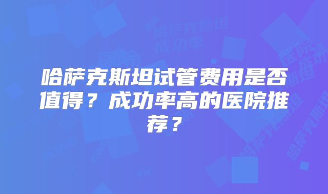 哈萨克斯坦试管费用是否值得?成功率高的医院推荐?