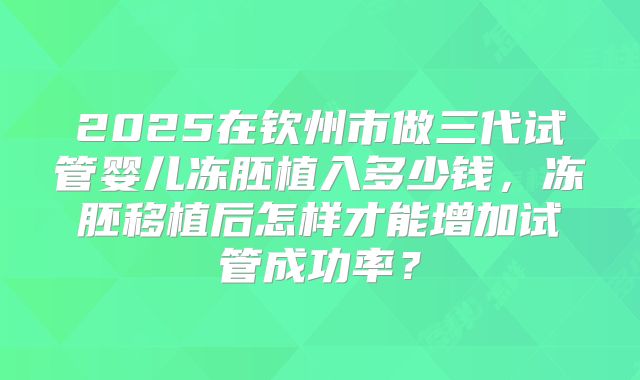 2025在钦州市做三代试管婴儿冻胚植入多少钱,冻胚移植后怎样才能增加试管成功率?