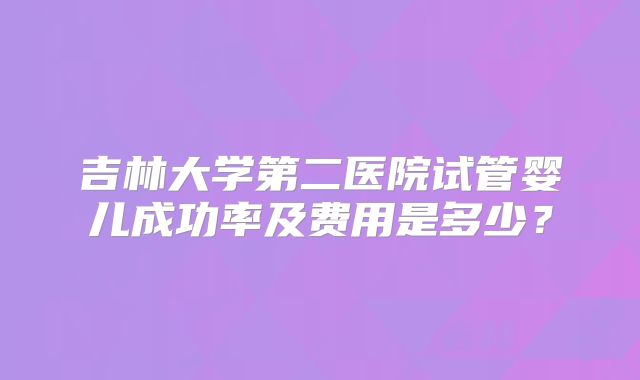 吉林大学第二医院试管婴儿成功率及费用是多少？