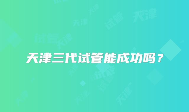 天津三代试管能成功吗？