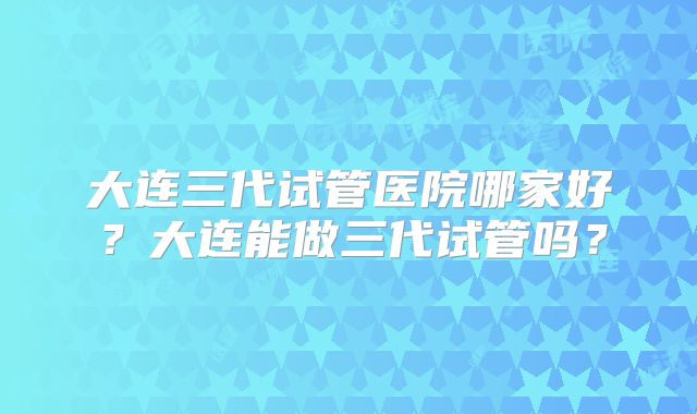 大连三代试管医院哪家好？大连能做三代试管吗？