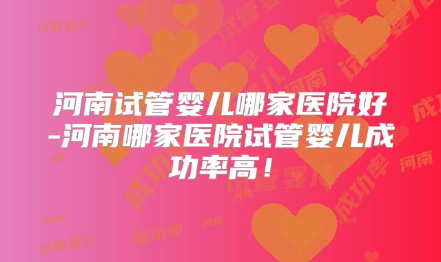 河南试管婴儿哪家医院好-河南哪家医院试管婴儿成功率高！