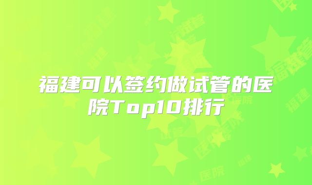 福建可以签约做试管的医院Top10排行