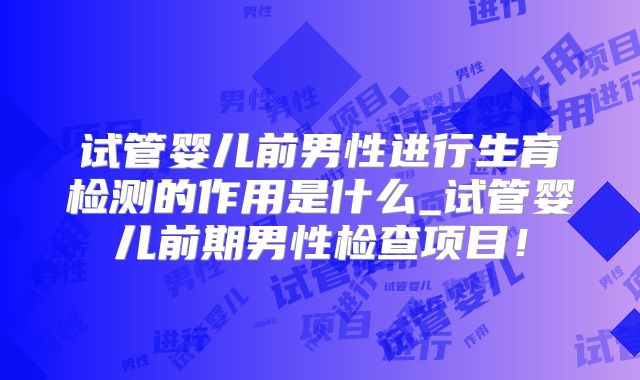 试管婴儿前男性进行生育检测的作用是什么_试管婴儿前期男性检查项目！