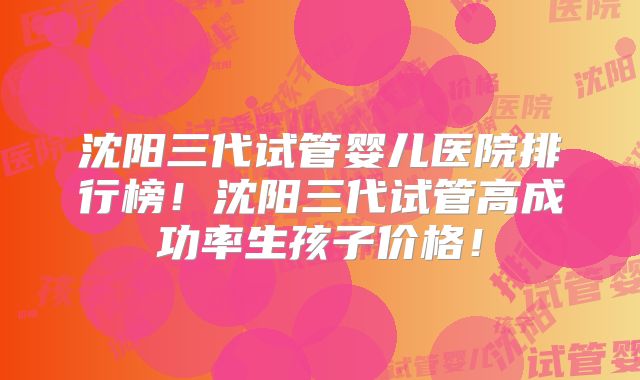 沈阳三代试管婴儿医院排行榜！沈阳三代试管高成功率生孩子价格！
