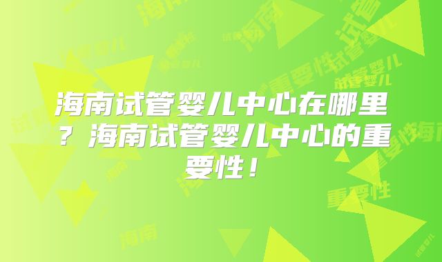 海南试管婴儿中心在哪里？海南试管婴儿中心的重要性！