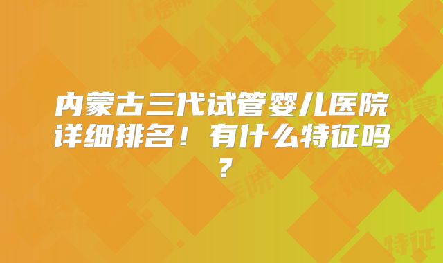 内蒙古三代试管婴儿医院详细排名!有什么特征吗?