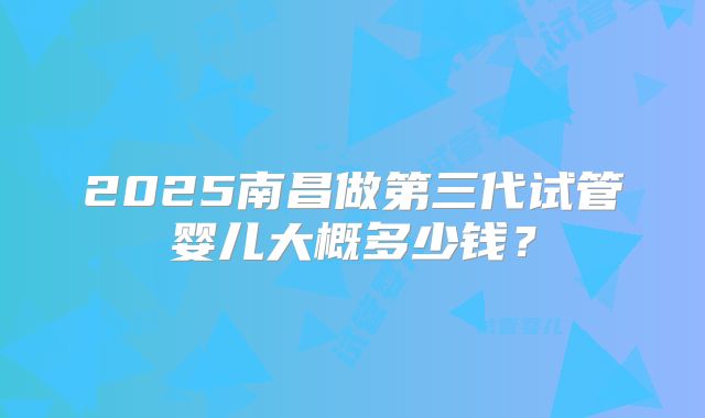 2025南昌做第三代试管婴儿大概多少钱？