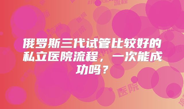 俄罗斯三代试管比较好的私立医院流程，一次能成功吗？
