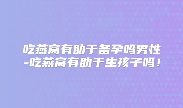 吃燕窝有助于备孕吗男性-吃燕窝有助于生孩子吗！